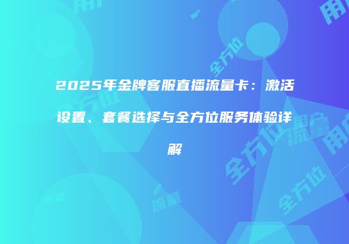 2025年金牌客服直播流量卡：激活设置、套餐选择与全方位服务体验详解