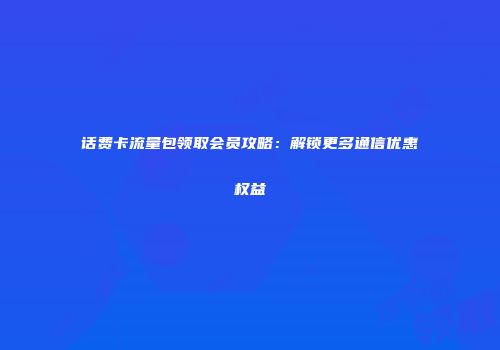 话费卡流量包领取会员攻略：解锁更多通信优惠权益