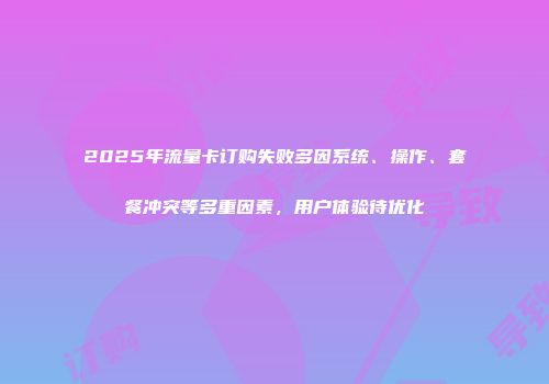 2025年流量卡订购失败多因系统、操作、套餐冲突等多重因素，用户体验待优化