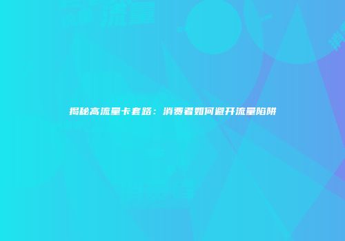 揭秘高流量卡套路：消费者如何避开流量陷阱