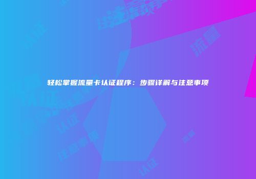 轻松掌握流量卡认证程序：步骤详解与注意事项