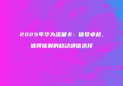 2025年华为流量卡：信号卓越，值得信赖的移动通信选择