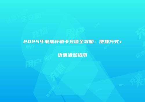 2025年电信轩辕卡充值全攻略：便捷方式+优惠活动指南