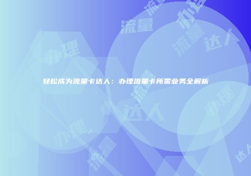 轻松成为流量卡达人：办理流量卡所需业务全解析