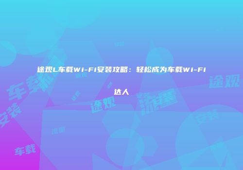 途观L车载Wi-Fi安装攻略：轻松成为车载Wi-Fi达人