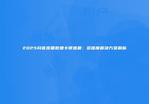 2025抖音流量激增卡顿难题：多维度解决方案解析