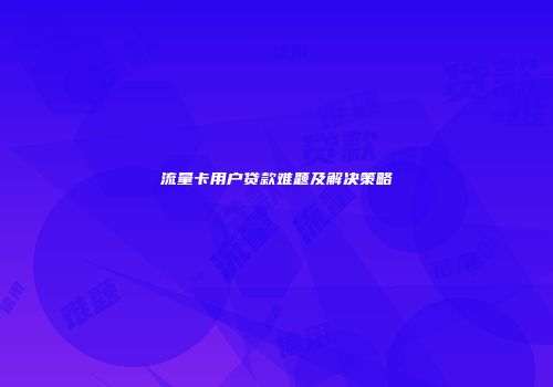 流量卡用户贷款难题及解决策略