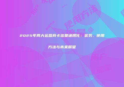 2025年两大运营商卡流量通用化：优势、使用方法与未来展望