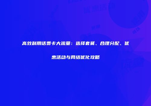 高效利用话费卡大流量：选择套餐、合理分配、优惠活动与网络优化攻略