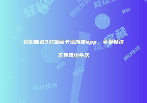 轻松自选3款宝藏卡免流量app，享受畅快无界网络生活