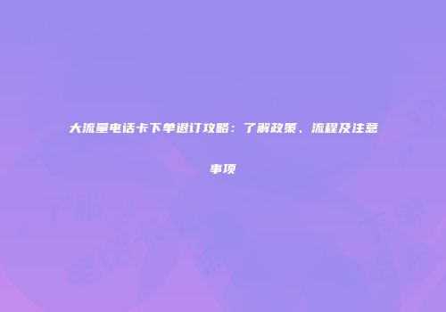 大流量电话卡下单退订攻略：了解政策、流程及注意事项