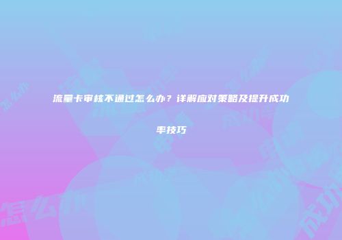 流量卡审核不通过怎么办？详解应对策略及提升成功率技巧