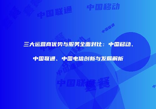 三大运营商优势与服务全面对比：中国移动、中国联通、中国电信创新与发展解析