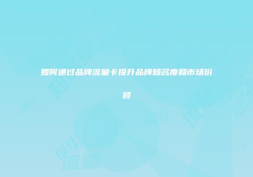 如何通过品牌流量卡提升品牌知名度和市场份额