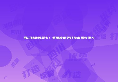 四川移动流量卡：多维度优势打造市场竞争力
