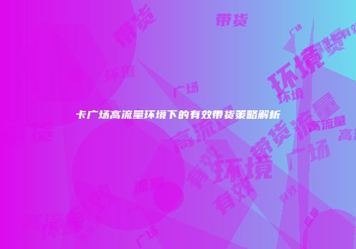 卡广场高流量环境下的有效带货策略解析