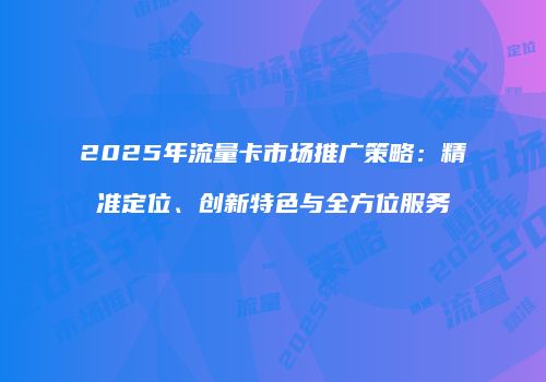 2025年流量卡市场推广策略：精准定位、创新特色与全方位服务