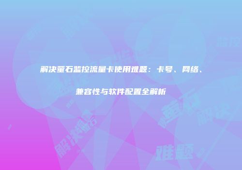 解决萤石监控流量卡使用难题：卡号、网络、兼容性与软件配置全解析