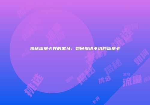揭秘流量卡界的黑马：如何挑选不坑的流量卡