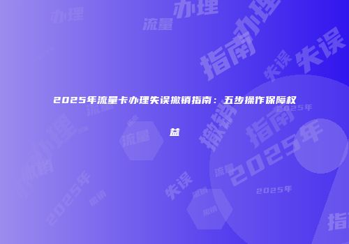 2025年流量卡办理失误撤销指南：五步操作保障权益