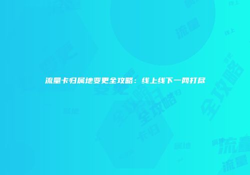 流量卡归属地变更全攻略：线上线下一网打尽