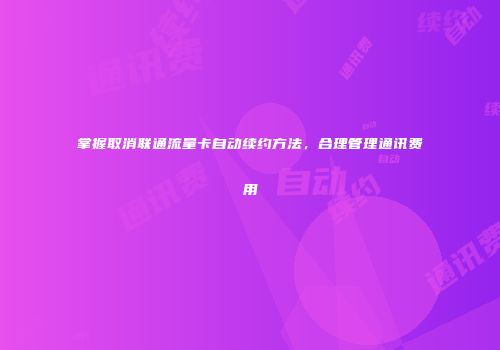 掌握取消联通流量卡自动续约方法，合理管理通讯费用