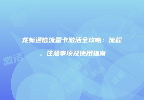 龙新通信流量卡激活全攻略：流程、注意事项及使用指南