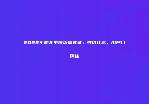2025年湖北电信流量套餐：性价比高，用户口碑佳
