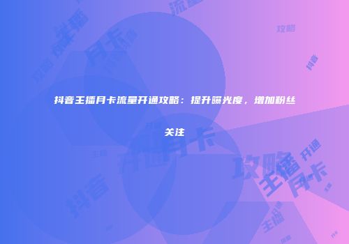 抖音主播月卡流量开通攻略：提升曝光度，增加粉丝关注