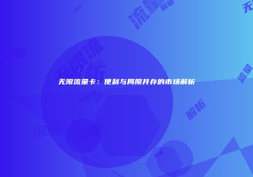 无限流量卡：便利与局限并存的市场解析