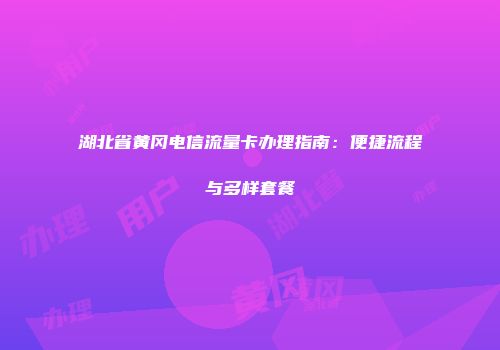 湖北省黄冈电信流量卡办理指南：便捷流程与多样套餐