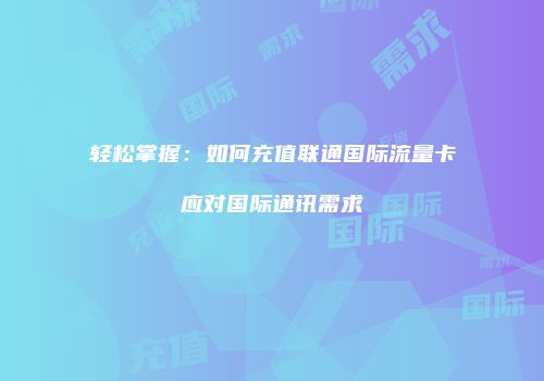 轻松掌握：如何充值联通国际流量卡应对国际通讯需求