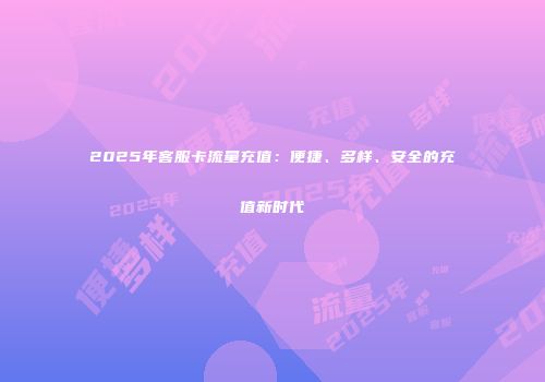 2025年客服卡流量充值：便捷、多样、安全的充值新时代