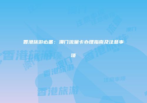 香港旅游必备：澳门流量卡办理指南及注意事项
