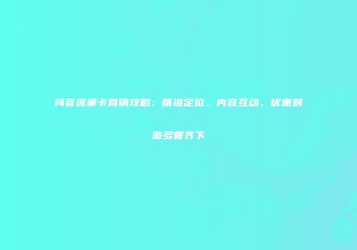 抖音流量卡营销攻略：精准定位、内容互动、优惠刺激多管齐下