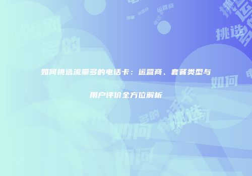 如何挑选流量多的电话卡：运营商、套餐类型与用户评价全方位解析