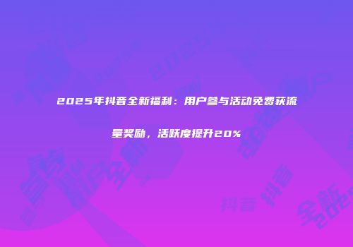2025年抖音全新福利：用户参与活动免费获流量奖励，活跃度提升20%