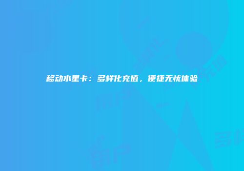 移动水星卡：多样化充值，便捷无忧体验