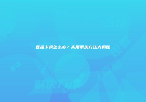 直播卡顿怎么办？实用解决方法大揭秘