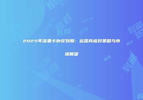 2025年流量卡协议到期：运营商应对策略与市场展望