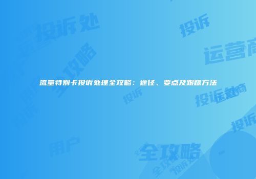 流量特别卡投诉处理全攻略：途径、要点及跟踪方法