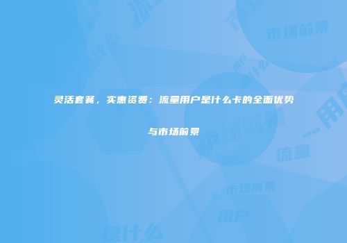 灵活套餐，实惠资费：流量用户是什么卡的全面优势与市场前景
