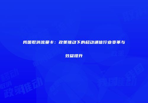 我国取消流量卡：政策推动下的移动通信行业变革与效益提升