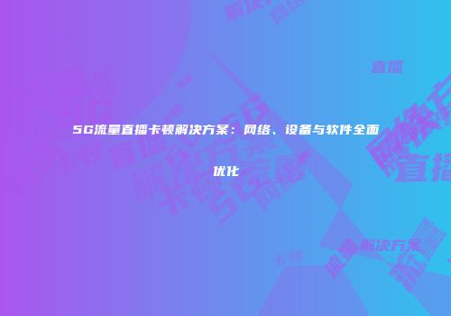 5G流量直播卡顿解决方案：网络、设备与软件全面优化
