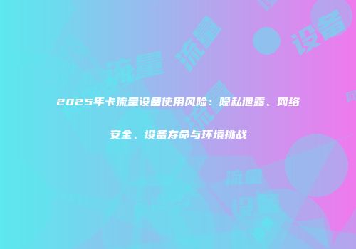 2025年卡流量设备使用风险：隐私泄露、网络安全、设备寿命与环境挑战