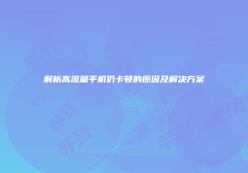 解析高流量手机仍卡顿的原因及解决方案