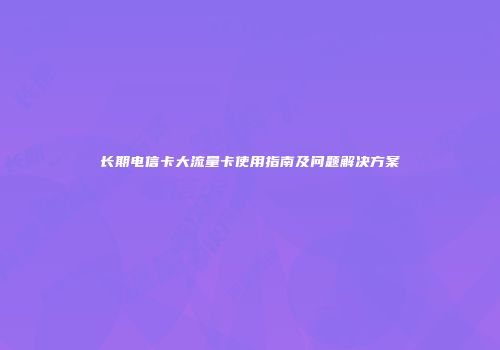 长期电信卡大流量卡使用指南及问题解决方案