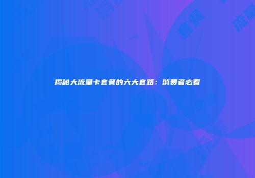 揭秘大流量卡套餐的六大套路：消费者必看