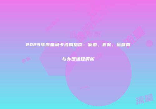2025年流量副卡选购指南：渠道、套餐、运营商与办理流程解析