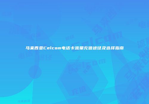 马来西亚Celcom电话卡流量充值途径及选择指南